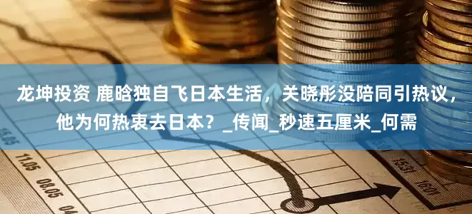 龙坤投资 鹿晗独自飞日本生活，关晓彤没陪同引热议，他为何热衷去日本？_传闻_秒速五厘米_何需