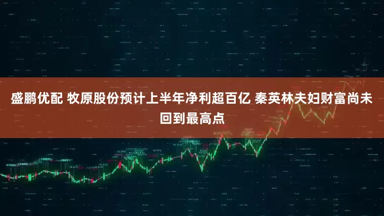 盛鹏优配 牧原股份预计上半年净利超百亿 秦英林夫妇财富尚未回到最高点