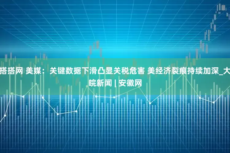 搭搭网 美媒：关键数据下滑凸显关税危害 美经济裂痕持续加深_大皖新闻 | 安徽网