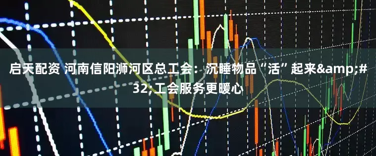 启天配资 河南信阳浉河区总工会：沉睡物品“活”起来&#32;工会服务更暖心