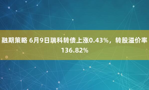 融期策略 6月9日瑞科转债上涨0.43%，转股溢价率136.82%