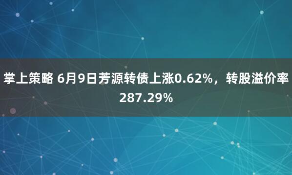掌上策略 6月9日芳源转债上涨0.62%，转股溢价率287.29%