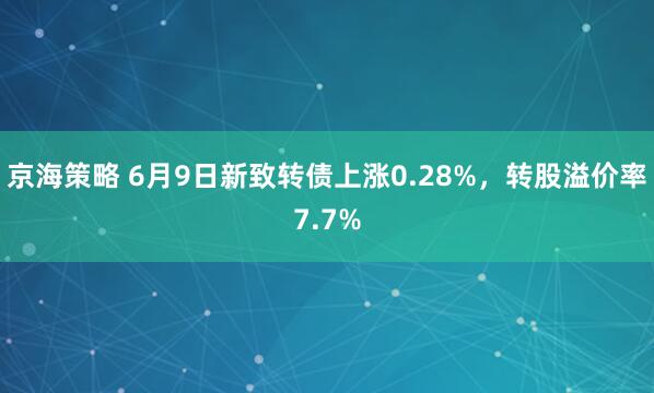 京海策略 6月9日新致转债上涨0.28%，转股溢价率7.7%