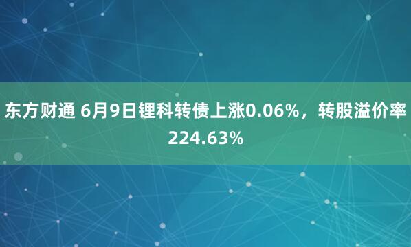 东方财通 6月9日锂科转债上涨0.06%，转股溢价率224.63%