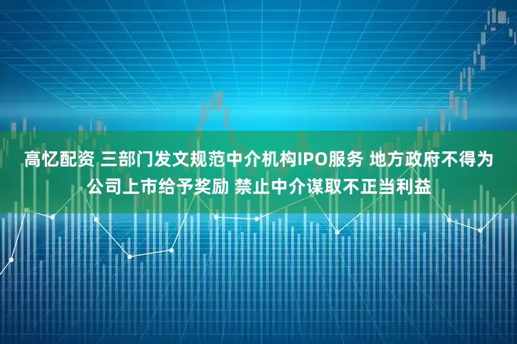 高忆配资 三部门发文规范中介机构IPO服务 地方政府不得为公司上市给予奖励 禁止中介谋取不正当利益