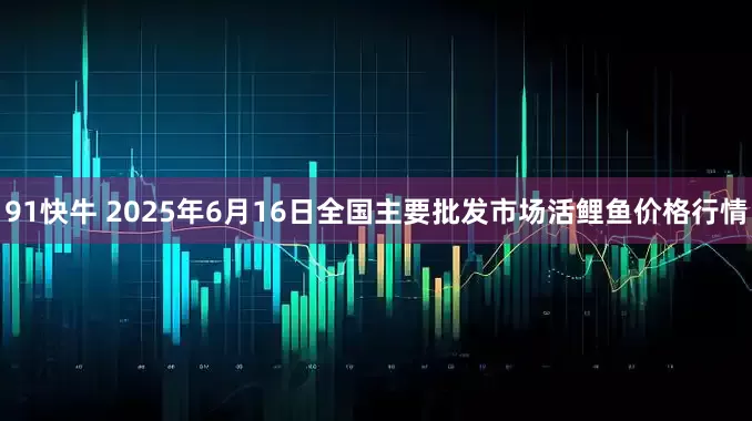 91快牛 2025年6月16日全国主要批发市场活鲤鱼价格行情