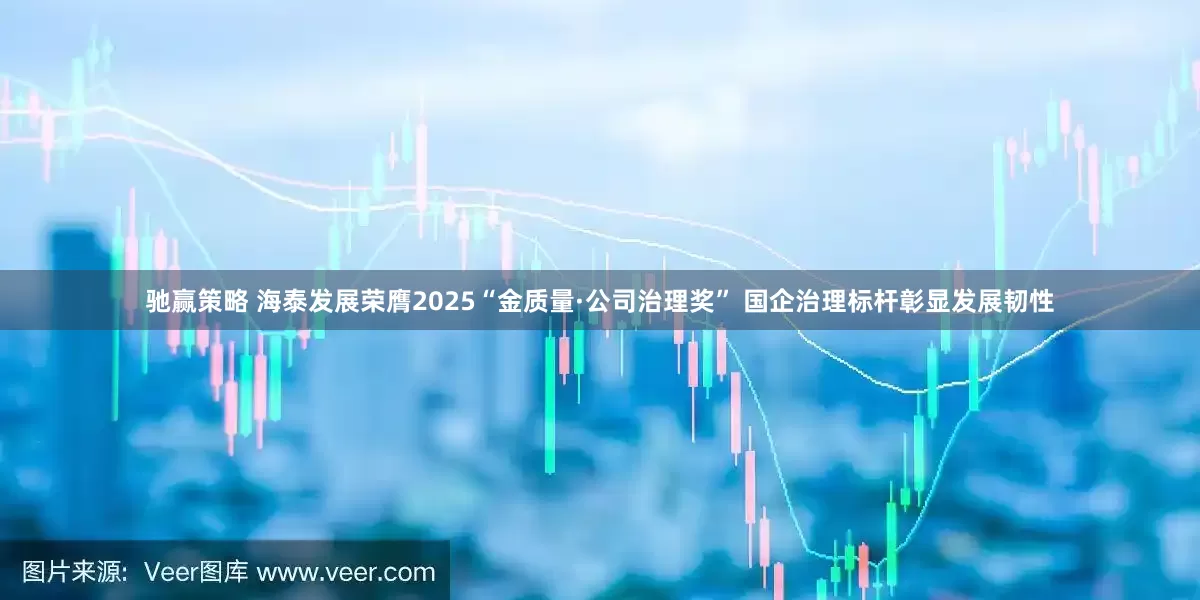 驰赢策略 海泰发展荣膺2025“金质量·公司治理奖” 国企治理标杆彰显发展韧性