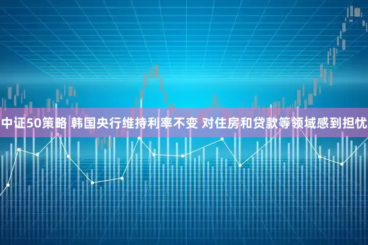 中证50策略 韩国央行维持利率不变 对住房和贷款等领域感到担忧