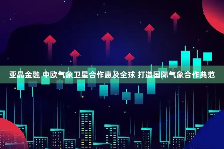 亚晶金融 中欧气象卫星合作惠及全球 打造国际气象合作典范