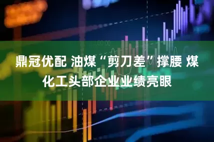 鼎冠优配 油煤“剪刀差”撑腰 煤化工头部企业业绩亮眼