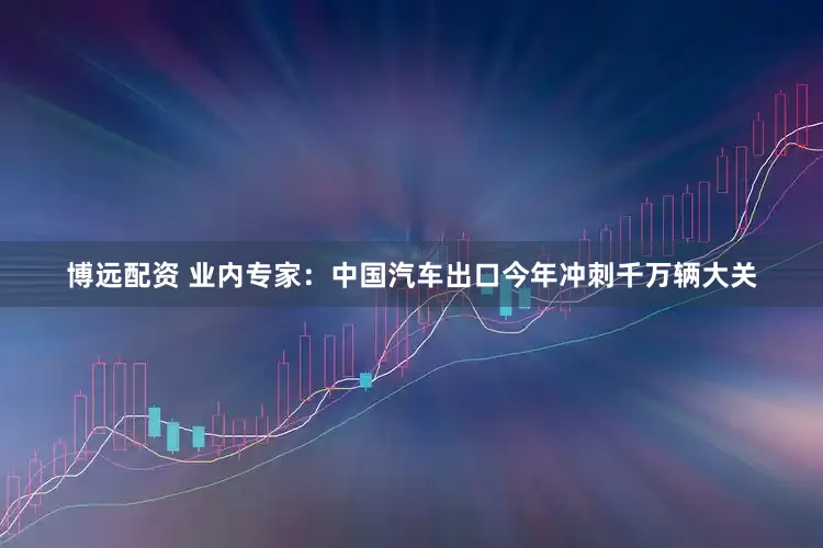 博远配资 业内专家：中国汽车出口今年冲刺千万辆大关