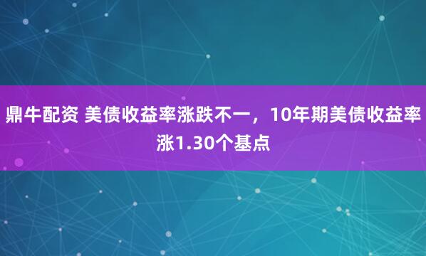 鼎牛配资 美债收益率涨跌不一，10年期美债收益率涨1.30个基点